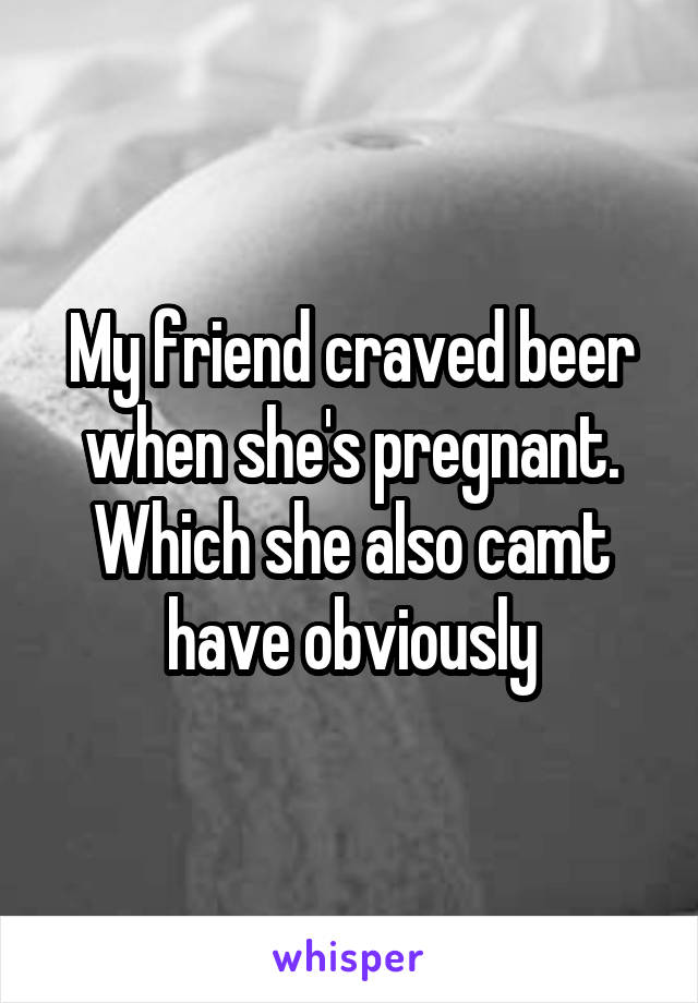My friend craved beer when she's pregnant. Which she also camt have obviously