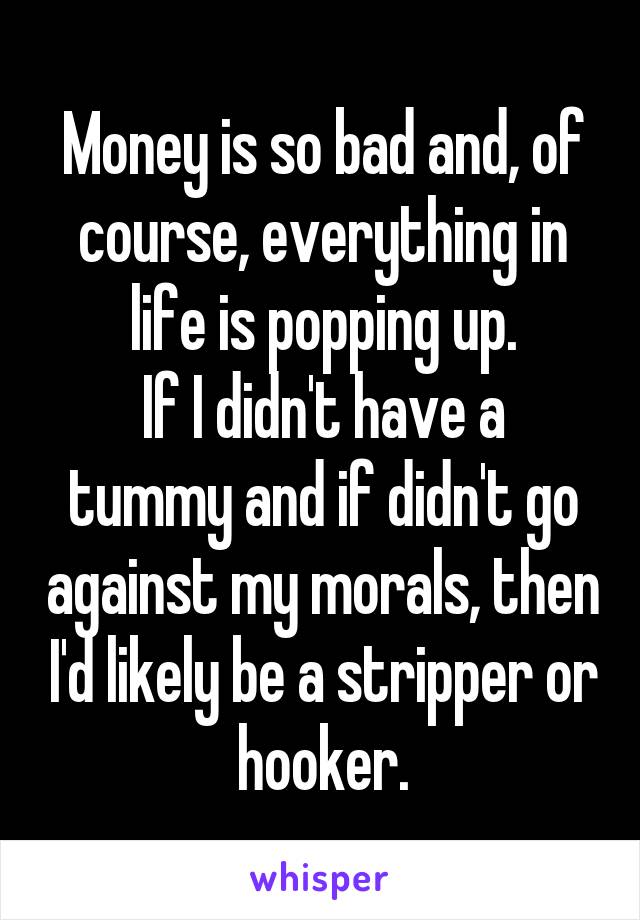 Money is so bad and, of course, everything in life is popping up.
If I didn't have a tummy and if didn't go against my morals, then I'd likely be a stripper or hooker.