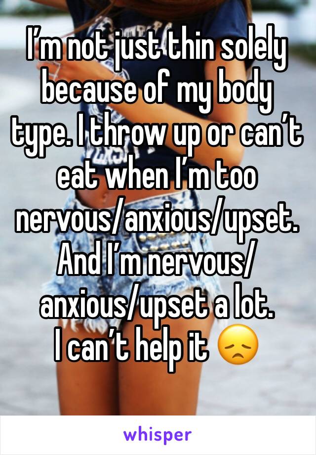 I’m not just thin solely because of my body type. I throw up or can’t eat when I’m too nervous/anxious/upset. And I’m nervous/anxious/upset a lot.
I can’t help it 😞