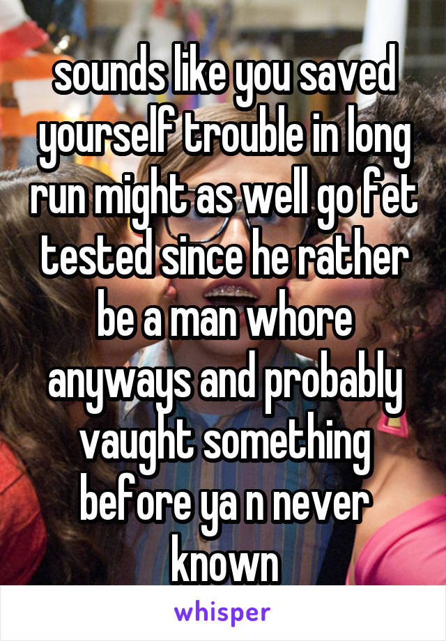 sounds like you saved yourself trouble in long run might as well go fet tested since he rather be a man whore anyways and probably vaught something before ya n never known
