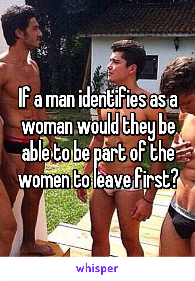 If a man identifies as a woman would they be able to be part of the women to leave first?