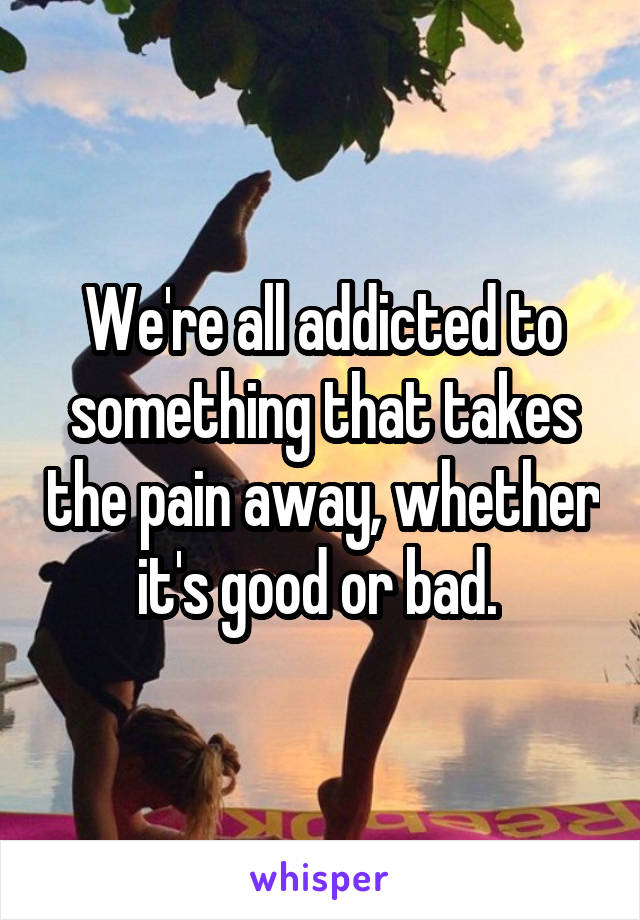 We're all addicted to something that takes the pain away, whether it's good or bad. 