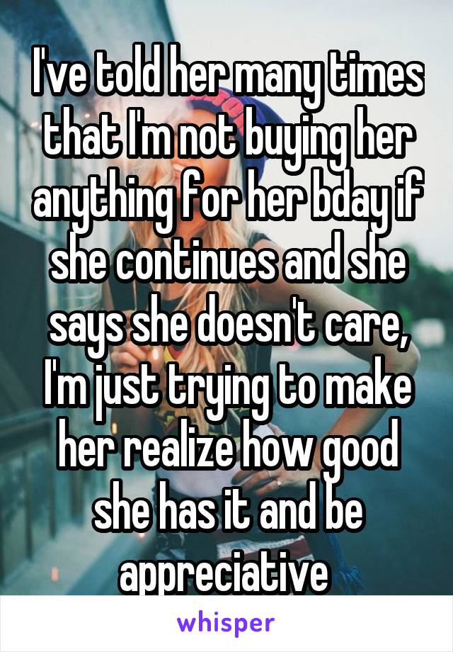 I've told her many times that I'm not buying her anything for her bday if she continues and she says she doesn't care, I'm just trying to make her realize how good she has it and be appreciative 