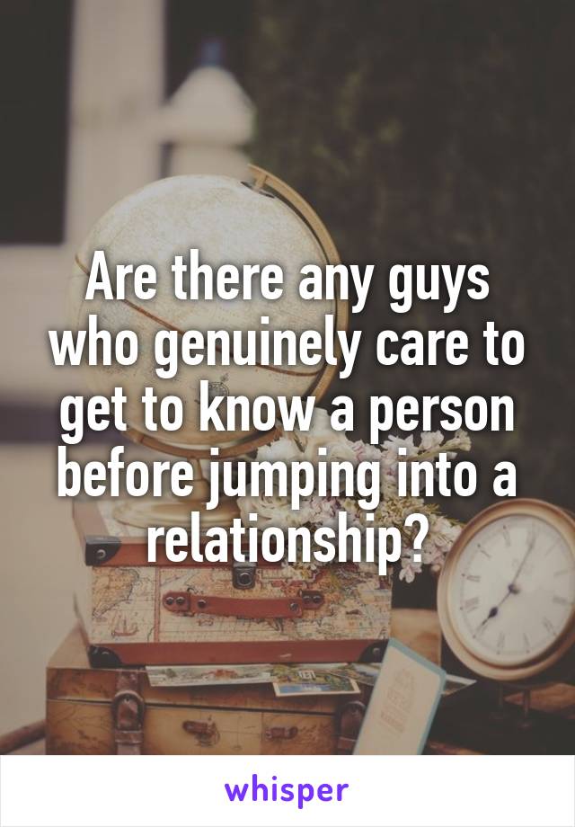 Are there any guys who genuinely care to get to know a person before jumping into a relationship?