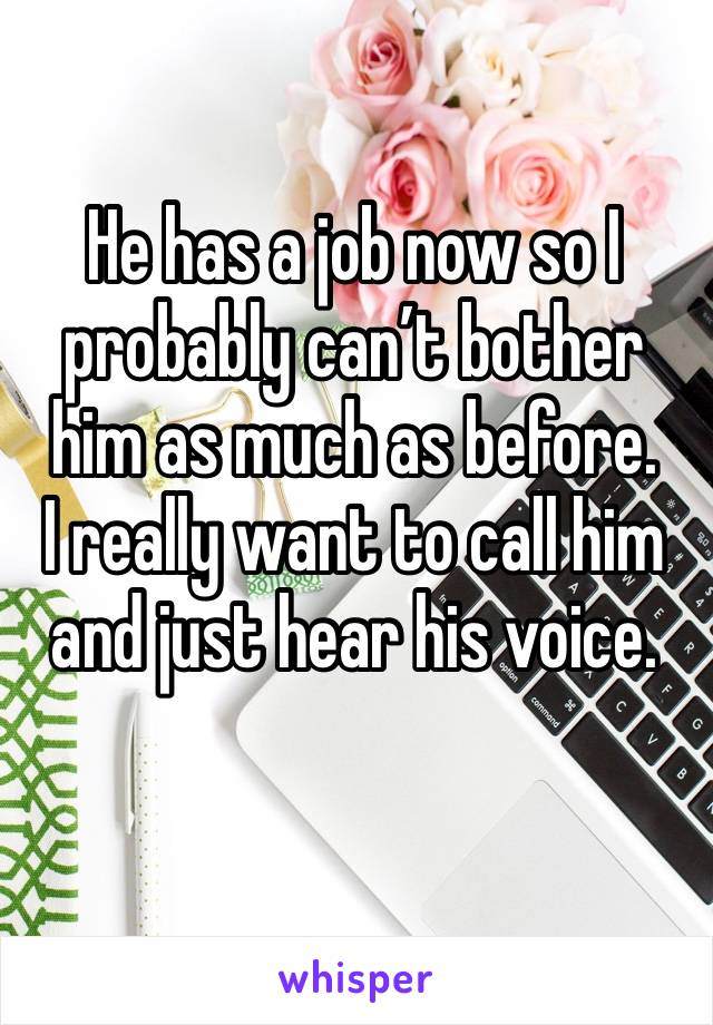 He has a job now so I probably can’t bother him as much as before. 
I really want to call him and just hear his voice.
