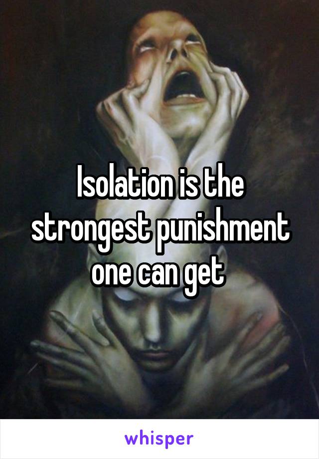 Isolation is the strongest punishment one can get 