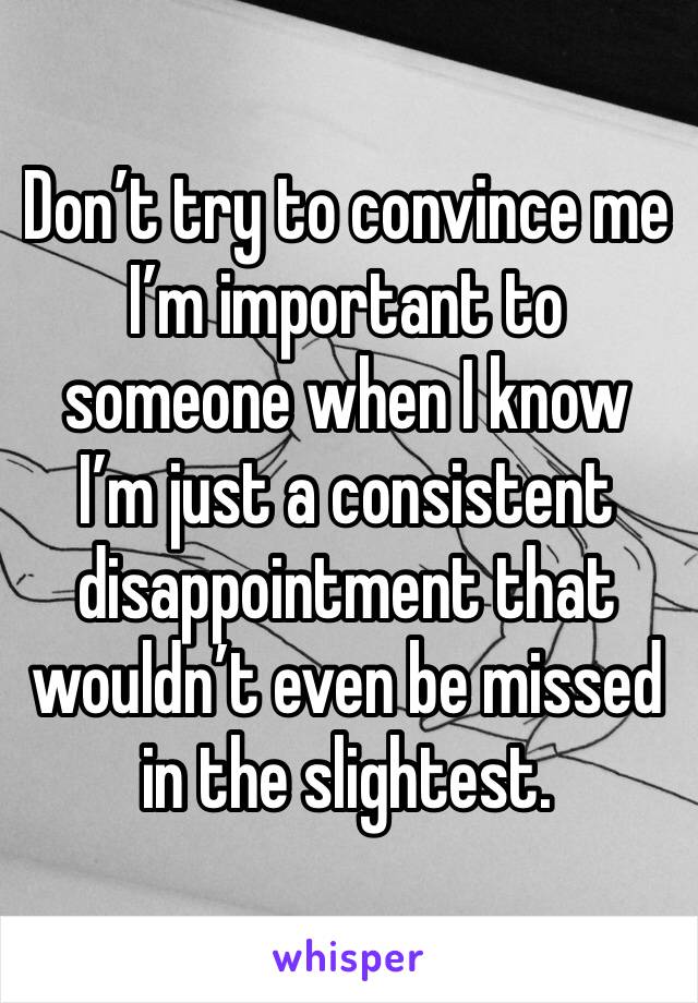 Don’t try to convince me I’m important to someone when I know I’m just a consistent disappointment that wouldn’t even be missed in the slightest. 