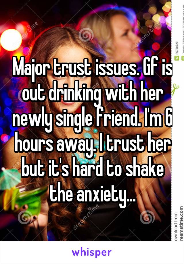 Major trust issues. Gf is out drinking with her newly single friend. I'm 6 hours away. I trust her but it's hard to shake the anxiety...