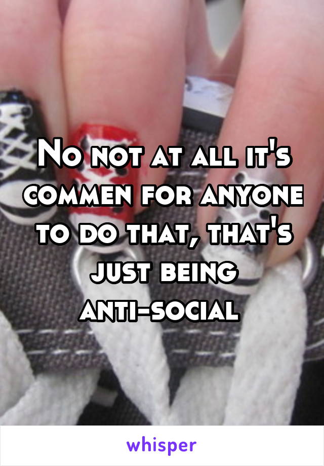 No not at all it's commen for anyone to do that, that's just being anti-social 