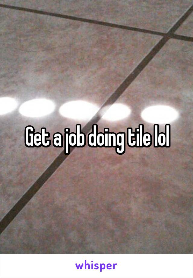 Get a job doing tile lol