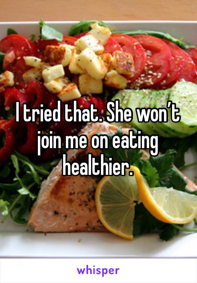 I tried that. She won’t join me on eating healthier.