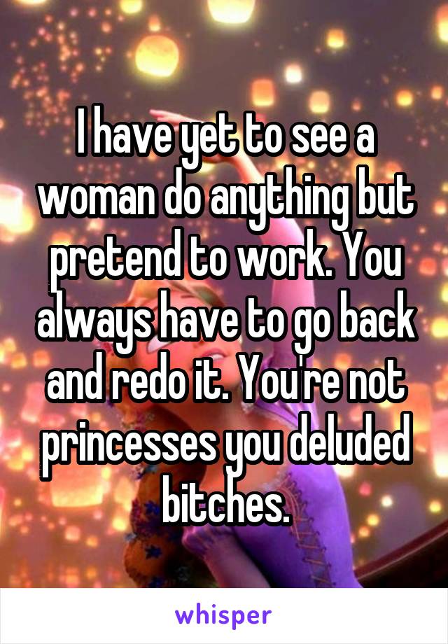 I have yet to see a woman do anything but pretend to work. You always have to go back and redo it. You're not princesses you deluded bitches.
