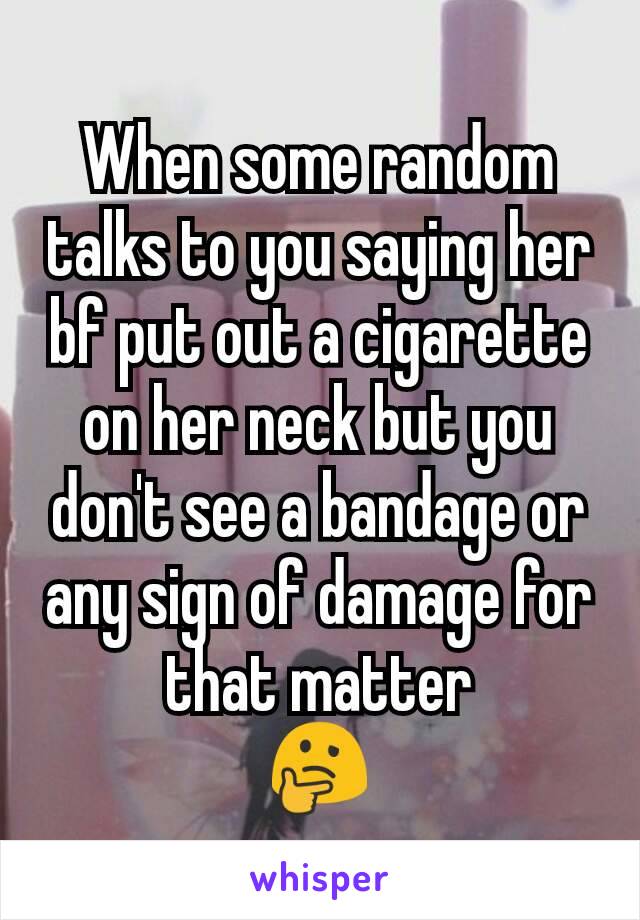 When some random talks to you saying her bf put out a cigarette on her neck but you don't see a bandage or any sign of damage for that matter
🤔