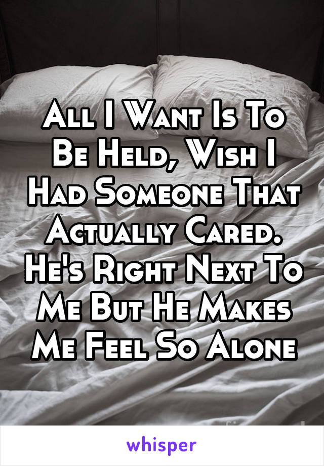 All I Want Is To Be Held, Wish I Had Someone That Actually Cared. He's Right Next To Me But He Makes Me Feel So Alone