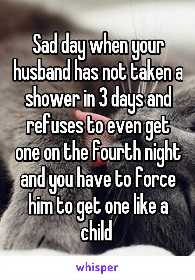 Sad day when your husband has not taken a shower in 3 days and refuses to even get one on the fourth night and you have to force him to get one like a child 