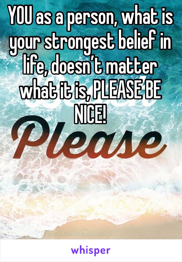 YOU as a person, what is your strongest belief in life, doesn’t matter what it is, PLEASE BE NICE!