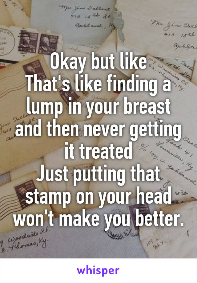 Okay but like
That's like finding a lump in your breast and then never getting it treated
Just putting that stamp on your head won't make you better.