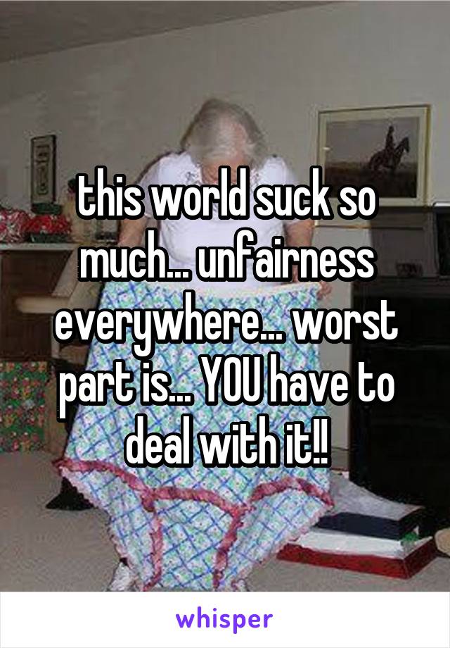 this world suck so much... unfairness everywhere... worst part is... YOU have to deal with it!!