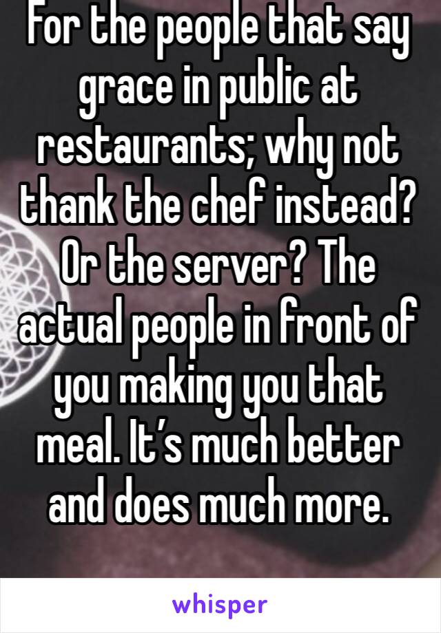 For the people that say grace in public at restaurants; why not thank the chef instead? Or the server? The actual people in front of you making you that meal. It’s much better and does much more.
