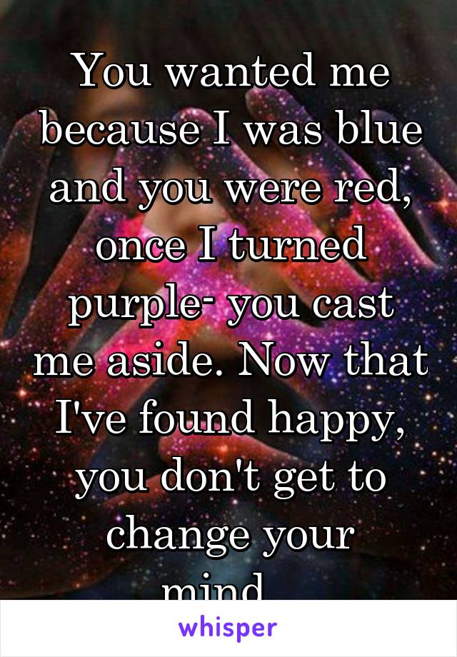 You wanted me because I was blue and you were red, once I turned purple- you cast me aside. Now that I've found happy, you don't get to change your mind...
