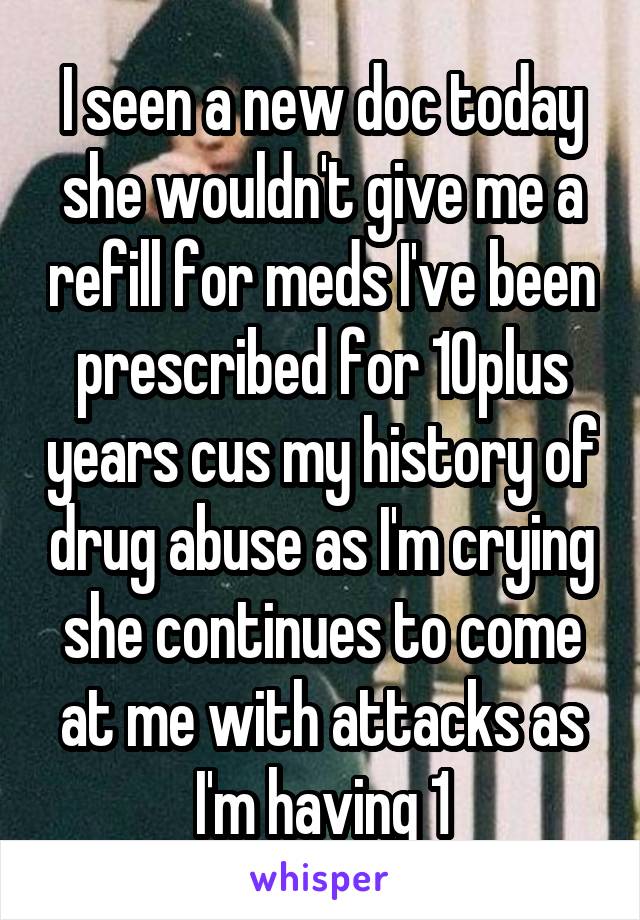 I seen a new doc today she wouldn't give me a refill for meds I've been prescribed for 10plus years cus my history of drug abuse as I'm crying she continues to come at me with attacks as I'm having 1