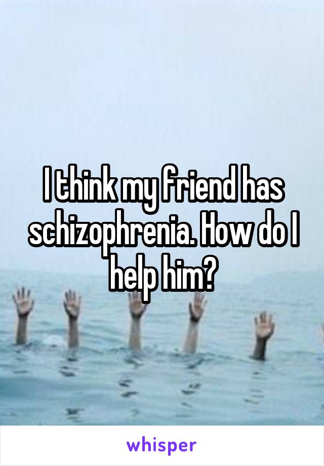 I think my friend has schizophrenia. How do I help him?
