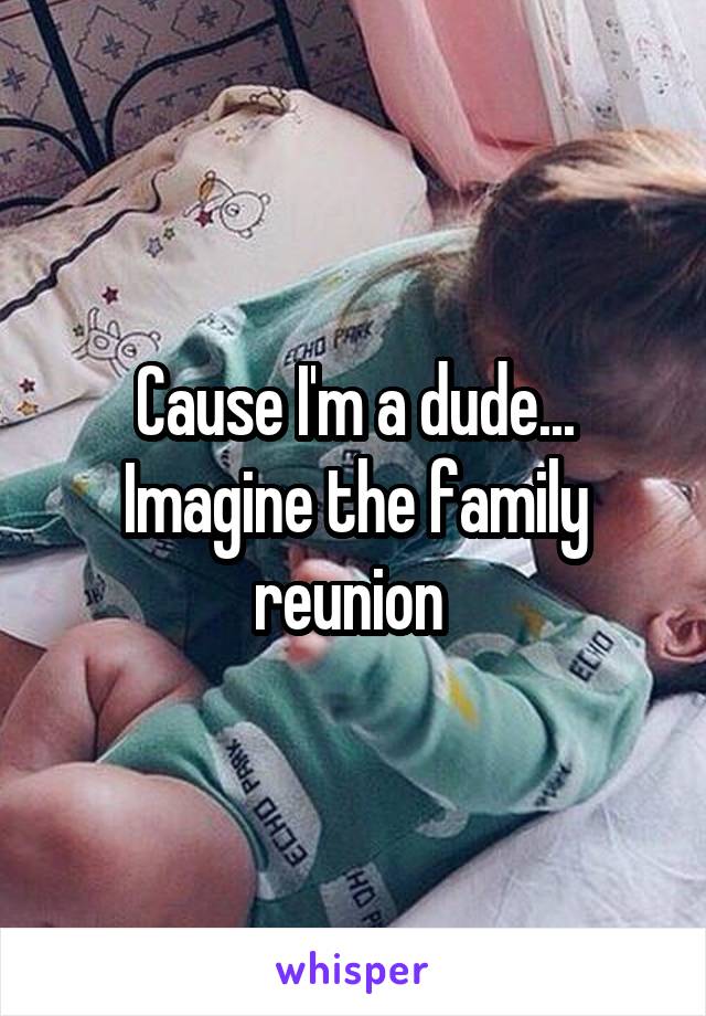 Cause I'm a dude... Imagine the family reunion 