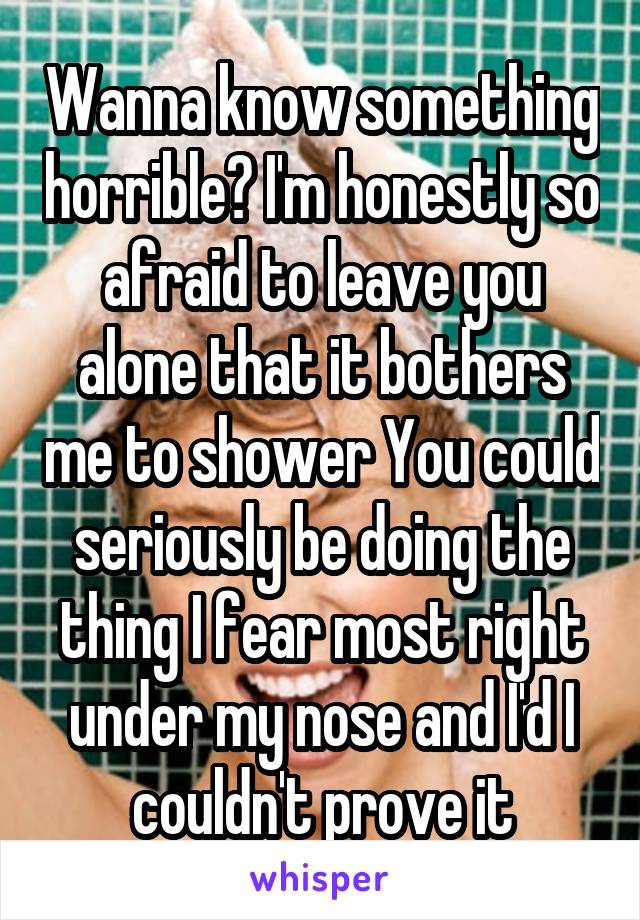 Wanna know something horrible? I'm honestly so afraid to leave you alone that it bothers me to shower You could seriously be doing the thing I fear most right under my nose and I'd I couldn't prove it
