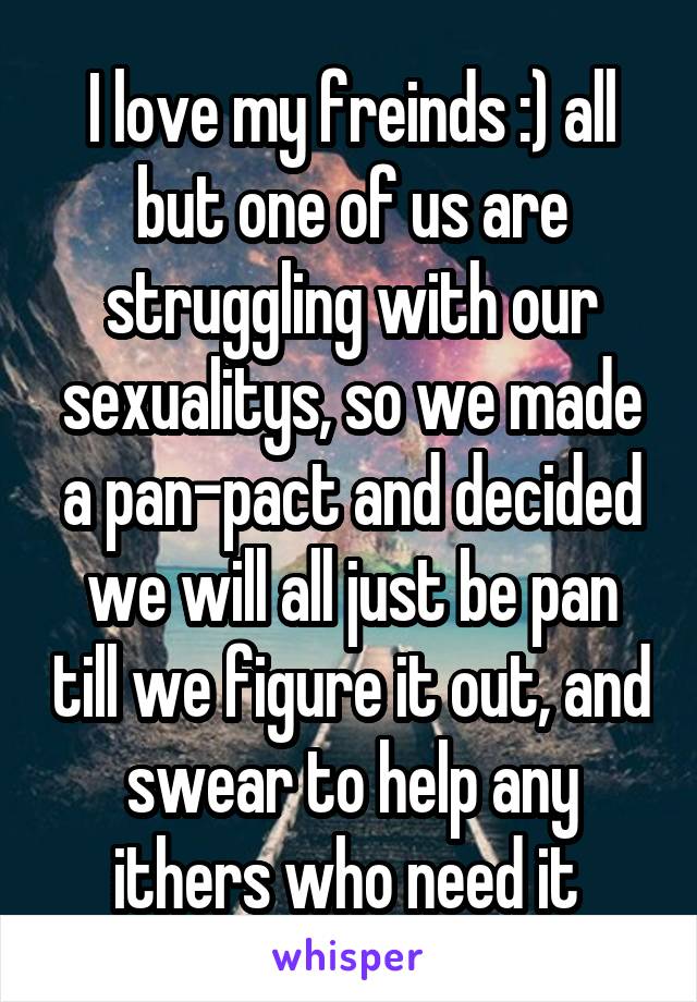 I love my freinds :) all but one of us are struggling with our sexualitys, so we made a pan-pact and decided we will all just be pan till we figure it out, and swear to help any ithers who need it 