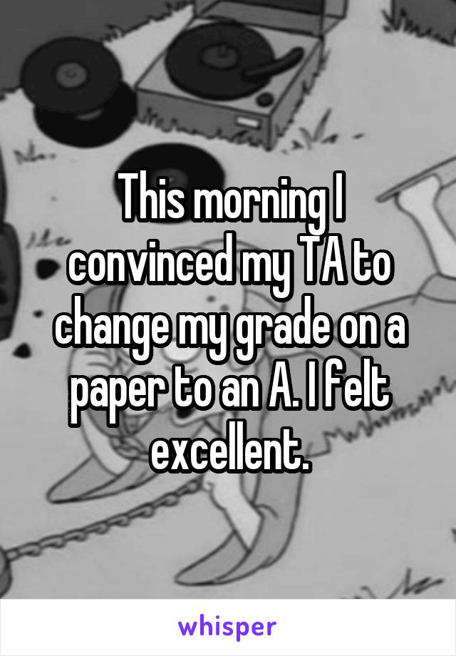 This morning I convinced my TA to change my grade on a paper to an A. I felt excellent.