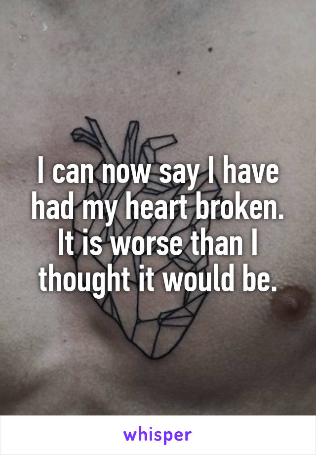 I can now say I have had my heart broken. It is worse than I thought it would be.