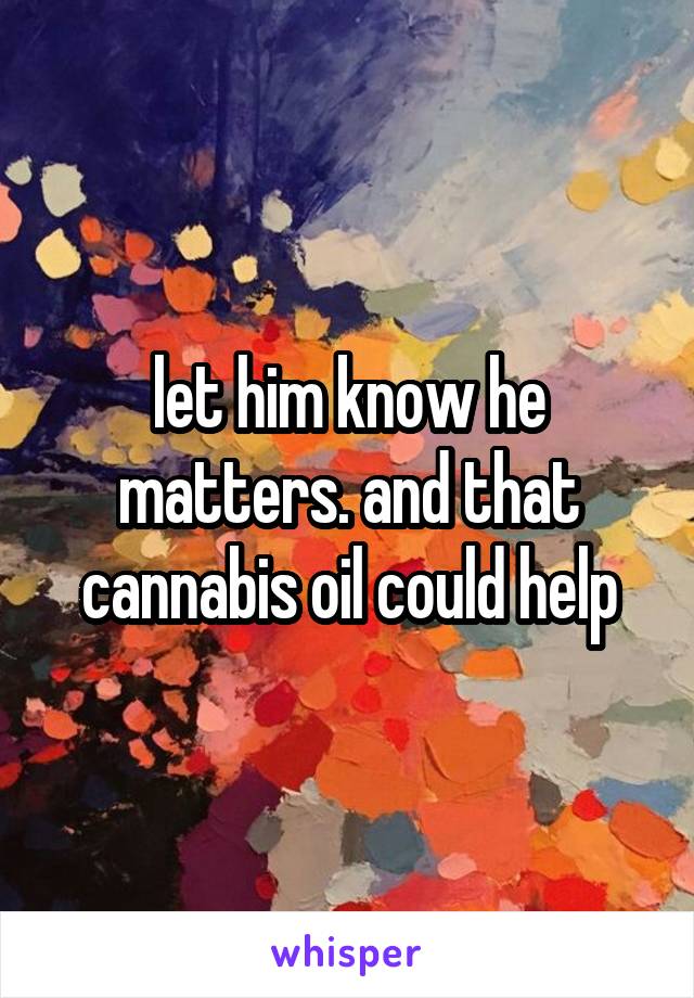 let him know he matters. and that cannabis oil could help