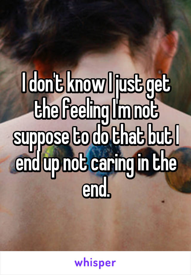 I don't know I just get the feeling I'm not suppose to do that but I end up not caring in the end.