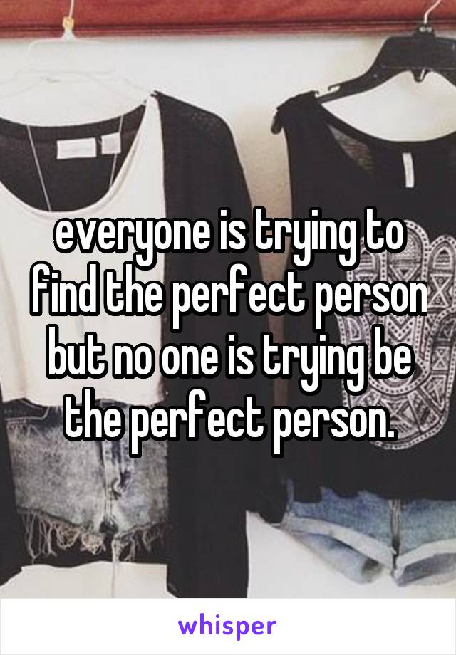 everyone is trying to find the perfect person but no one is trying be the perfect person.