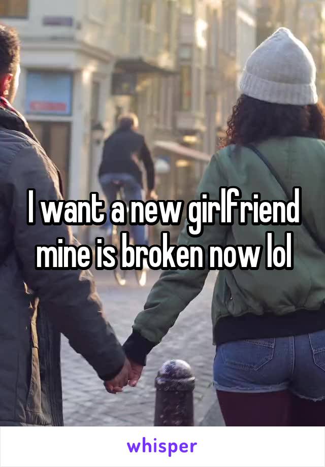 I want a new girlfriend mine is broken now lol