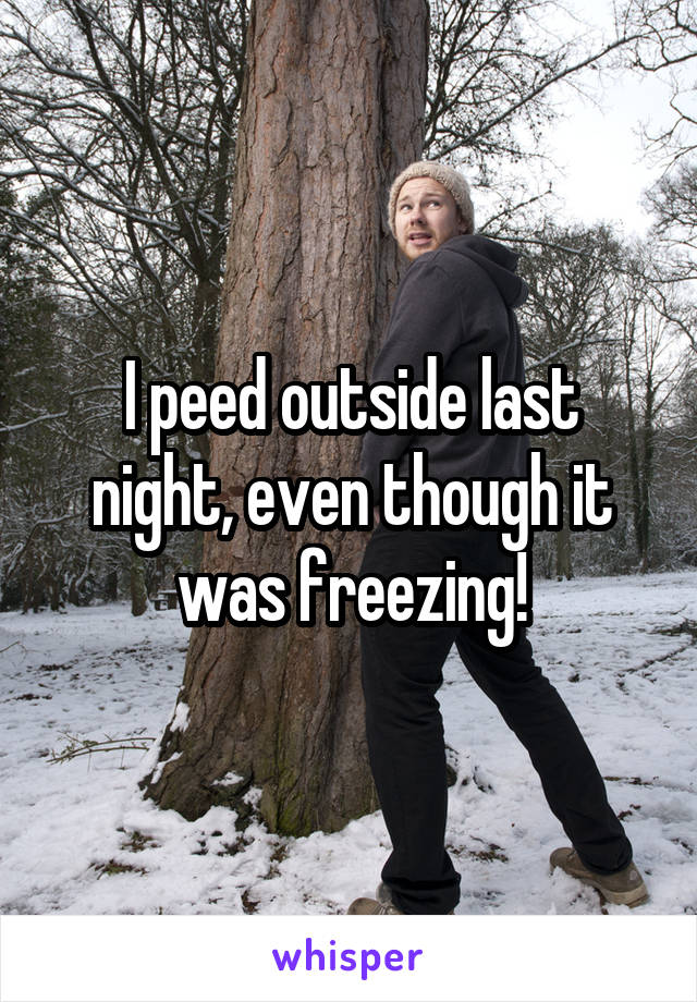 I peed outside last night, even though it was freezing!