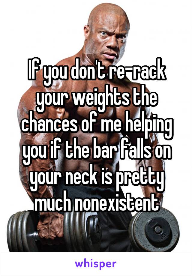 If you don't re-rack your weights the chances of me helping you if the bar falls on your neck is pretty much nonexistent