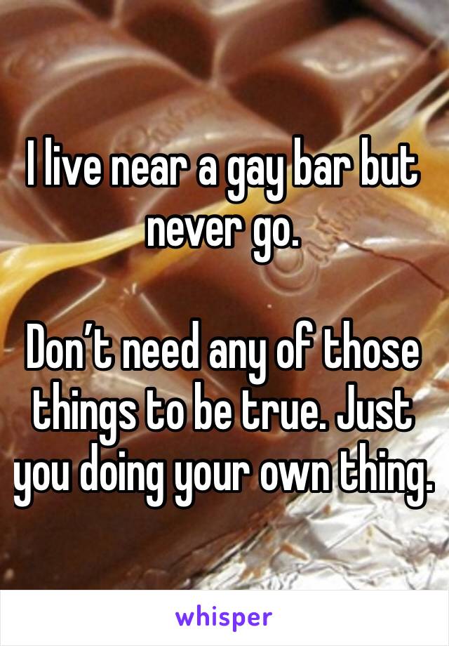 I live near a gay bar but never go.

Don’t need any of those things to be true. Just you doing your own thing.