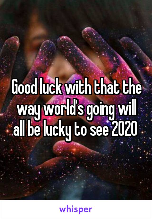 Good luck with that the way world's going will all be lucky to see 2020 