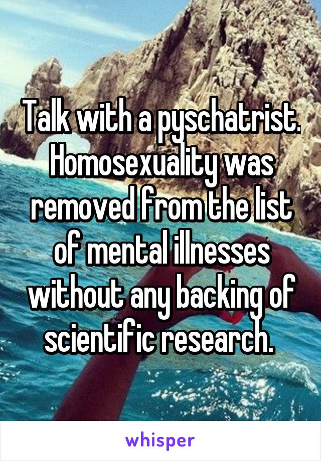 Talk with a pyschatrist. Homosexuality was removed from the list of mental illnesses without any backing of scientific research. 