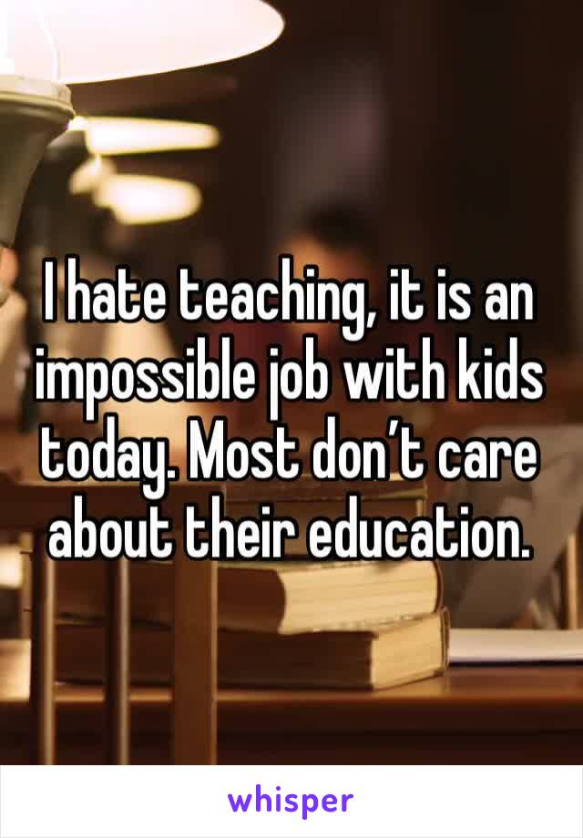 I hate teaching, it is an impossible job with kids today. Most don’t care about their education. 