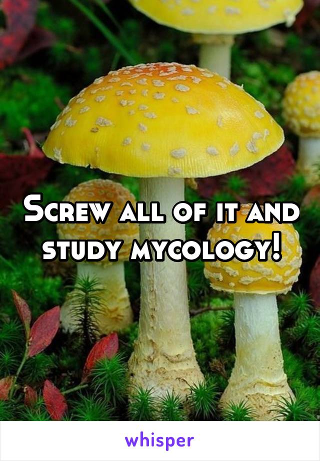 Screw all of it and study mycology!