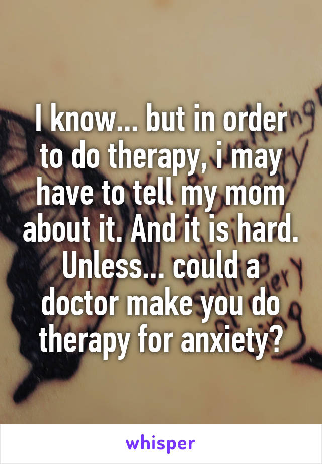 I know... but in order to do therapy, i may have to tell my mom about it. And it is hard. Unless... could a doctor make you do therapy for anxiety?