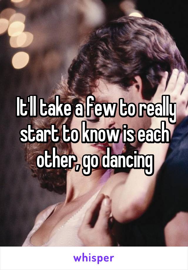  It'll take a few to really start to know is each other, go dancing