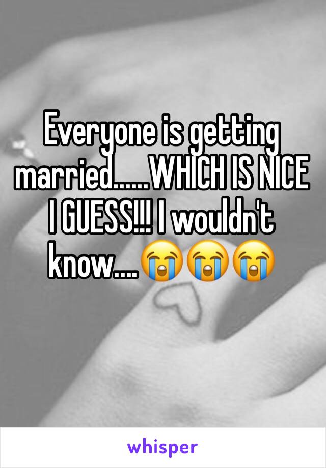 Everyone is getting married......WHICH IS NICE I GUESS!!! I wouldn't know....😭😭😭