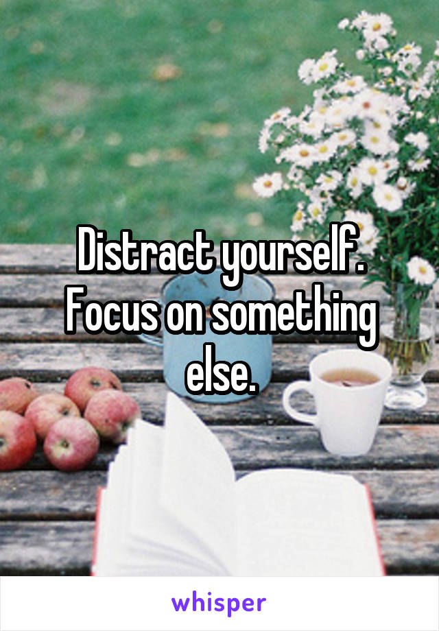 Distract yourself. Focus on something else.