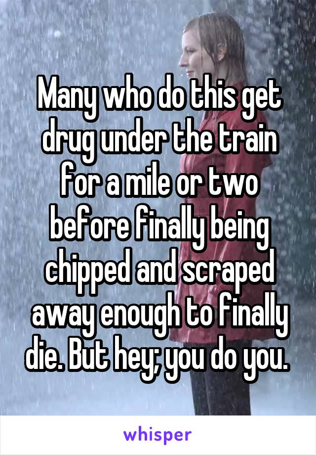 Many who do this get drug under the train for a mile or two before finally being chipped and scraped away enough to finally die. But hey; you do you. 