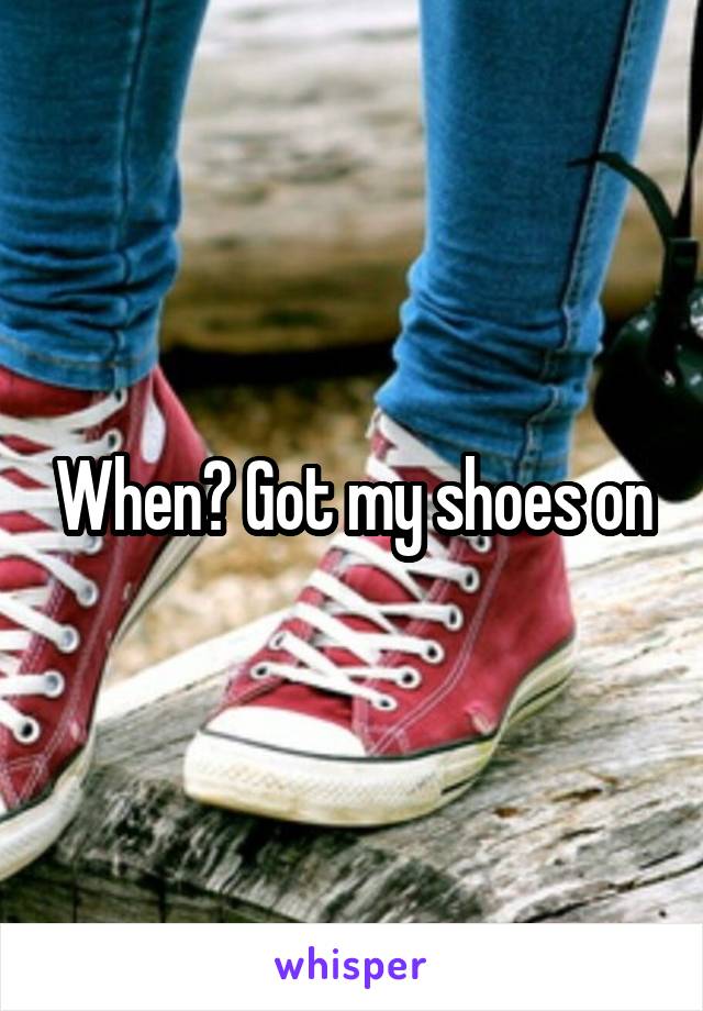 When? Got my shoes on