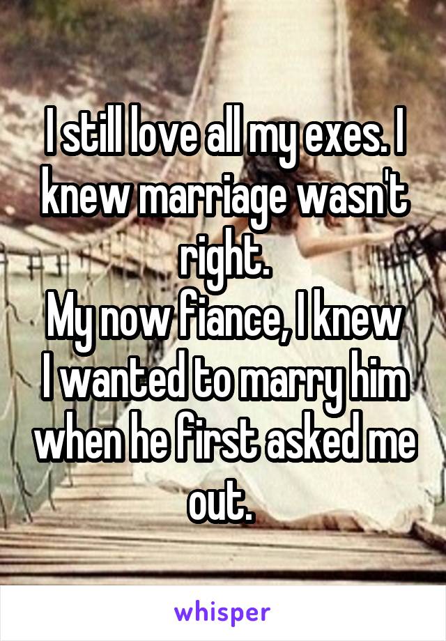 I still love all my exes. I knew marriage wasn't right.
My now fiance, I knew I wanted to marry him when he first asked me out. 