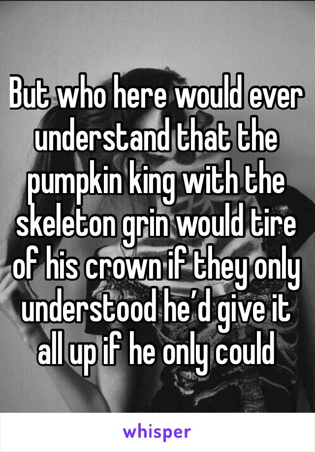 But who here would ever understand that the pumpkin king with the skeleton grin would tire of his crown if they only understood he’d give it all up if he only could